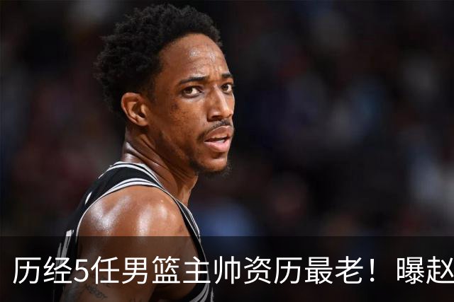 历经5任男篮主帅资历最老！曝赵继伟担任最新窗口期国家队队长